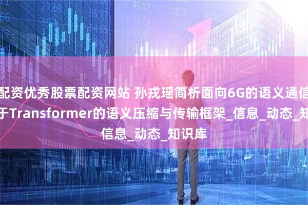 配资优秀股票配资网站 孙戎瑶简析面向6G的语义通信：基于Transformer的语义压缩与传输框架_信息_动态_知识库