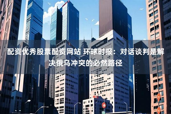 配资优秀股票配资网站 环球时报：对话谈判是解决俄乌冲突的必然路径