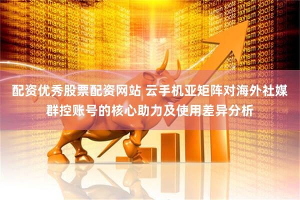 配资优秀股票配资网站 云手机亚矩阵对海外社媒群控账号的核心助力及使用差异分析