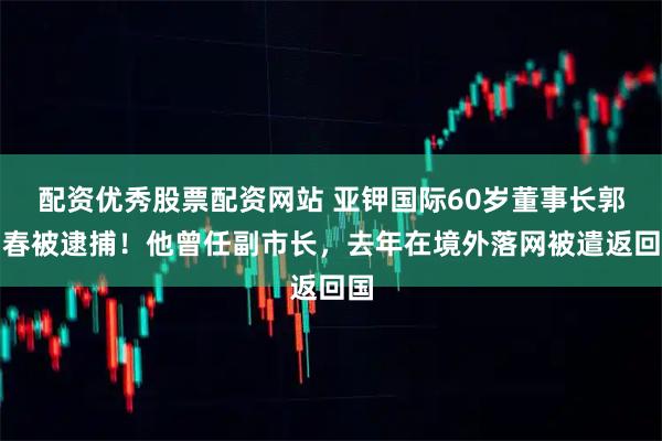 配资优秀股票配资网站 亚钾国际60岁董事长郭柏春被逮捕！他曾任副市长，去年在境外落网被遣返回国