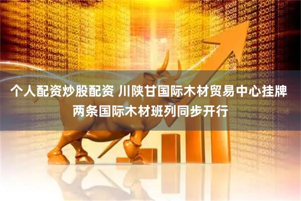 个人配资炒股配资 川陕甘国际木材贸易中心挂牌 两条国际木材班列同步开行