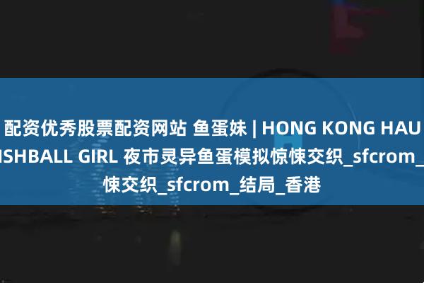 配资优秀股票配资网站 鱼蛋妹 | HONG KONG HAUNTING: FISHBALL GIRL 夜市灵异鱼蛋模拟惊悚交织_sfcrom_结局_香港