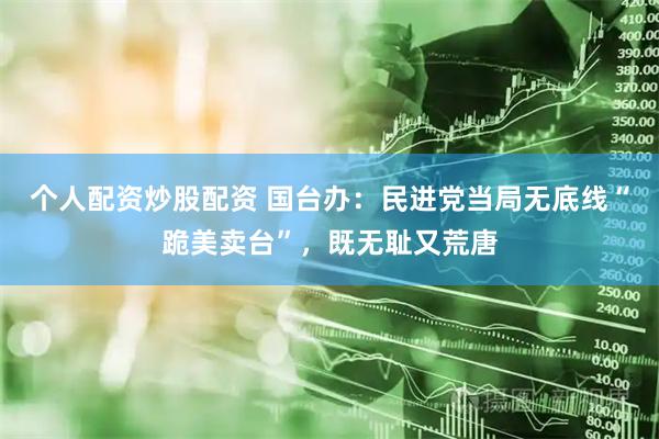 个人配资炒股配资 国台办：民进党当局无底线“跪美卖台”，既无耻又荒唐