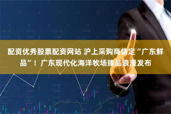 配资优秀股票配资网站 沪上采购商情定“广东鲜品”！广东现代化海洋牧场臻品浪漫发布