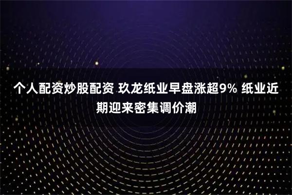 个人配资炒股配资 玖龙纸业早盘涨超9% 纸业近期迎来密集调价潮
