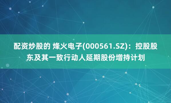 配资炒股的 烽火电子(000561.SZ)：控股股东及其一致行动人延期股份增持计划