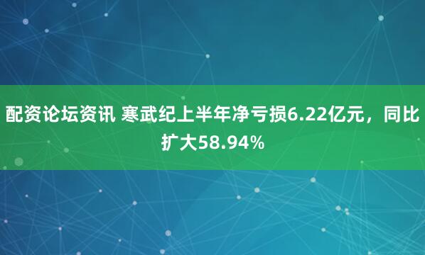 配资论坛资讯 寒武纪上半年净亏损6.22亿元，同比扩大58.94%