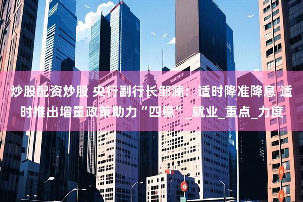 炒股配资炒股 央行副行长邹澜：适时降准降息 适时推出增量政策助力“四稳”_就业_重点_力度