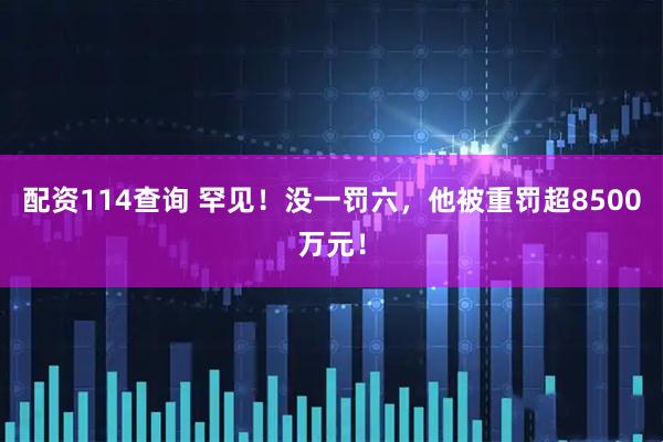 配资114查询 罕见！没一罚六，他被重罚超8500万元！