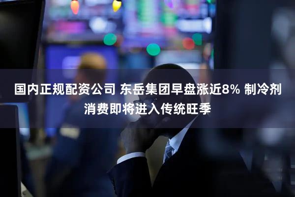 国内正规配资公司 东岳集团早盘涨近8% 制冷剂消费即将进入传统旺季
