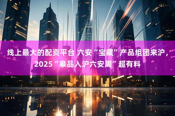 线上最大的配资平台 六安“宝藏”产品组团来沪，2025“皋品入沪六安周”超有料