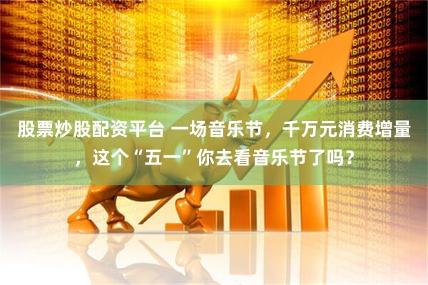 股票炒股配资平台 一场音乐节，千万元消费增量，这个“五一”你去看音乐节了吗？