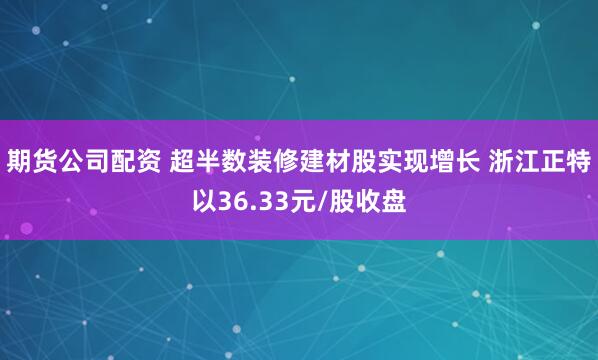 期货公司配资 超半数装修建材股实现增长 浙江正特以36.33元/股收盘