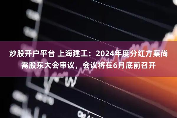 炒股开户平台 上海建工：2024年度分红方案尚需股东大会审议，会议将在6月底前召开
