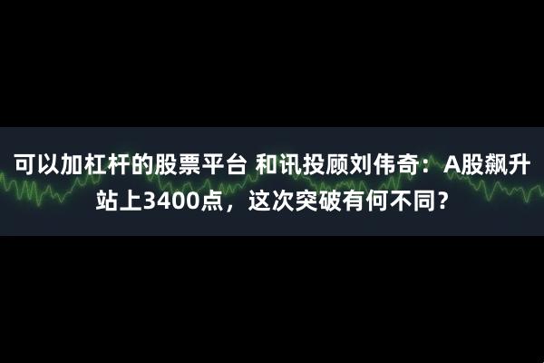 可以加杠杆的股票平台 和讯投顾刘伟奇：A股飙升站上3400点，这次突破有何不同？