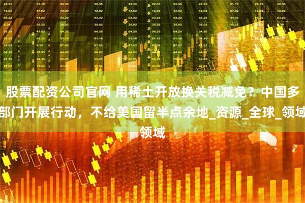 股票配资公司官网 用稀土开放换关税减免？中国多部门开展行动，不给美国留半点余地_资源_全球_领域