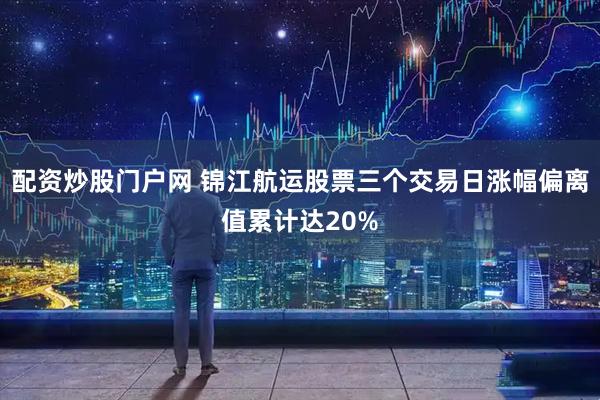 配资炒股门户网 锦江航运股票三个交易日涨幅偏离值累计达20%