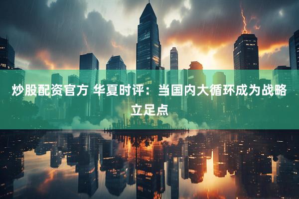 炒股配资官方 华夏时评：当国内大循环成为战略立足点