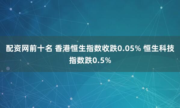 配资网前十名 香港恒生指数收跌0.05% 恒生科技指数跌0.5%