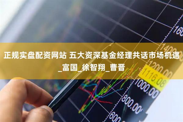正规实盘配资网站 五大资深基金经理共话市场机遇_富国_徐智翔_曹晋