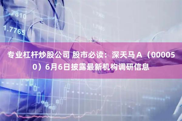 专业杠杆炒股公司 股市必读：深天马Ａ（000050）6月6日披露最新机构调研信息