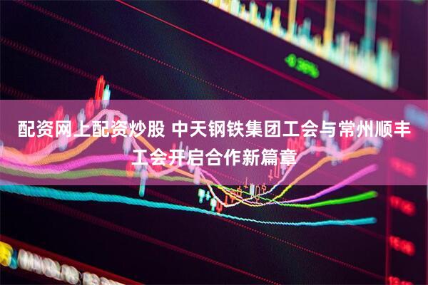 配资网上配资炒股 中天钢铁集团工会与常州顺丰工会开启合作新篇章