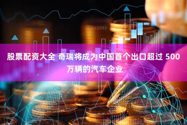 股票配资大全 奇瑞将成为中国首个出口超过 500 万辆的汽车企业