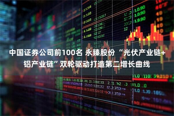 中国证券公司前100名 永臻股份 “光伏产业链+铝产业链”双轮驱动打造第二增长曲线