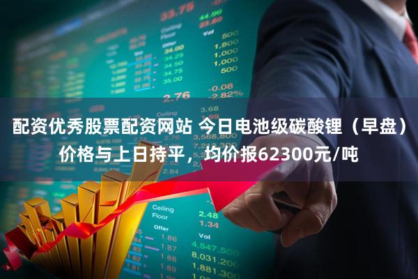 配资优秀股票配资网站 今日电池级碳酸锂（早盘）价格与上日持平，均价报62300元/吨