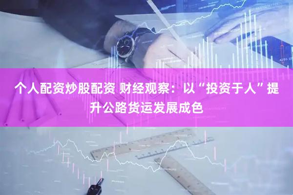 个人配资炒股配资 财经观察：以“投资于人”提升公路货运发展成色