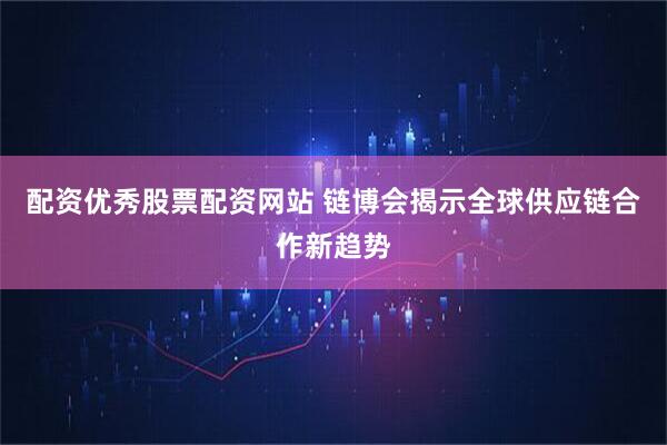 配资优秀股票配资网站 链博会揭示全球供应链合作新趋势