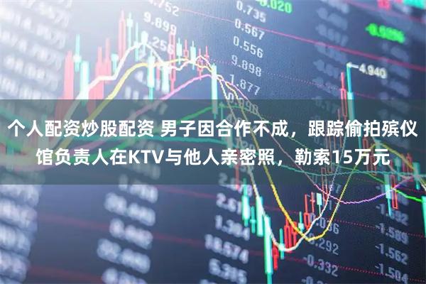 个人配资炒股配资 男子因合作不成，跟踪偷拍殡仪馆负责人在KTV与他人亲密照，勒索15万元