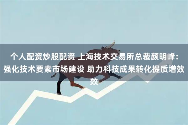 个人配资炒股配资 上海技术交易所总裁颜明峰：强化技术要素市场建设 助力科技成果转化提质增效