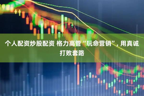 个人配资炒股配资 格力高管“玩命营销”, 用真诚打败套路