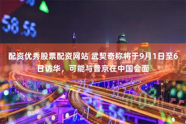 配资优秀股票配资网站 武契奇称将于9月1日至6日访华，可能与普京在中国会面
