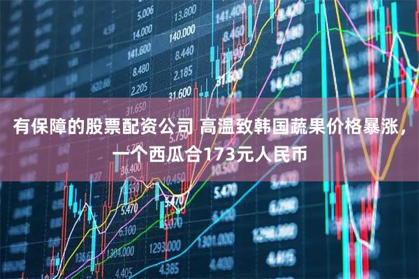有保障的股票配资公司 高温致韩国蔬果价格暴涨，一个西瓜合173元人民币