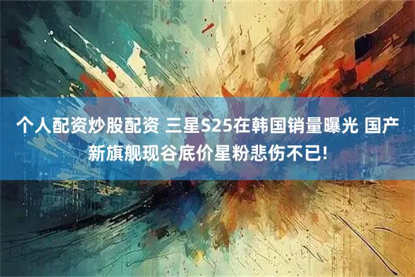 个人配资炒股配资 三星S25在韩国销量曝光 国产新旗舰现谷底价星粉悲伤不已!