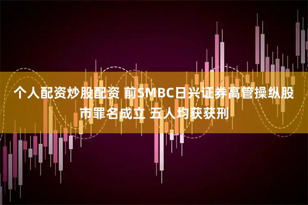 个人配资炒股配资 前SMBC日兴证券高管操纵股市罪名成立 五人均获获刑