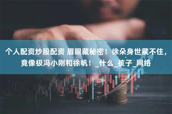 个人配资炒股配资 眉眼藏秘密！徐朵身世藏不住，竟像极冯小刚和徐帆！_什么_孩子_网络
