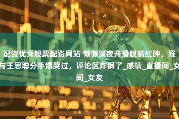 配资优秀股票配资网站 懒懒深夜开播眼睛红肿，疑似与王思聪分手爆哭过，评论区炸锅了_感情_直播间_女友