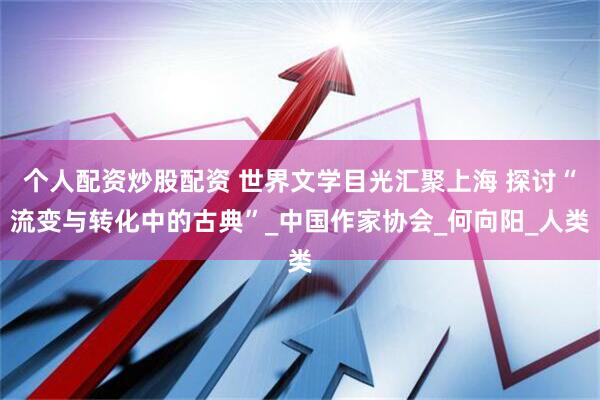 个人配资炒股配资 世界文学目光汇聚上海 探讨“流变与转化中的古典”_中国作家协会_何向阳_人类