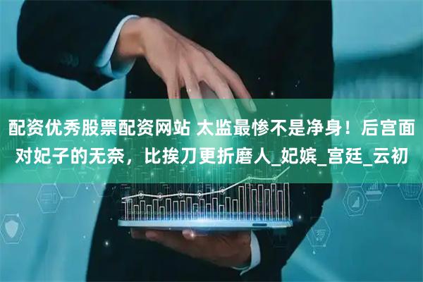 配资优秀股票配资网站 太监最惨不是净身！后宫面对妃子的无奈，比挨刀更折磨人_妃嫔_宫廷_云初