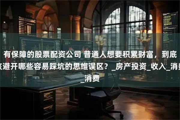 有保障的股票配资公司 普通人想要积累财富，到底该避开哪些容易踩坑的思维误区？_房产投资_收入_消费