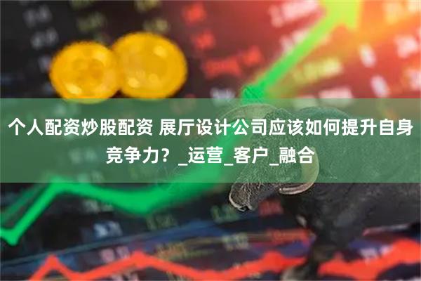 个人配资炒股配资 展厅设计公司应该如何提升自身竞争力？_运营_客户_融合