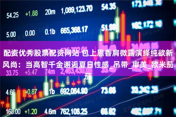 配资优秀股票配资网站 包上恩香肩微露演绎纯欲新风尚：当高智千金邂逅夏日性感_吊带_审美_欧米茄