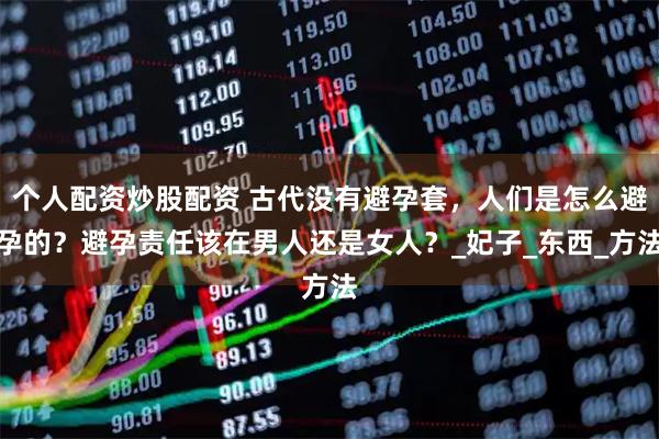 个人配资炒股配资 古代没有避孕套，人们是怎么避孕的？避孕责任该在男人还是女人？_妃子_东西_方法